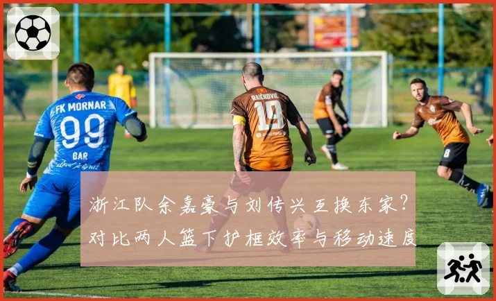浙江队余嘉豪与刘传兴互换东家？对比两人篮下护框效率与移动速度对战术体系的影响