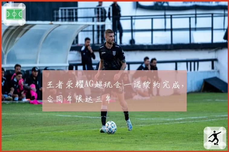 王者荣耀AG超玩会一诺续约完成,合同年限达三年