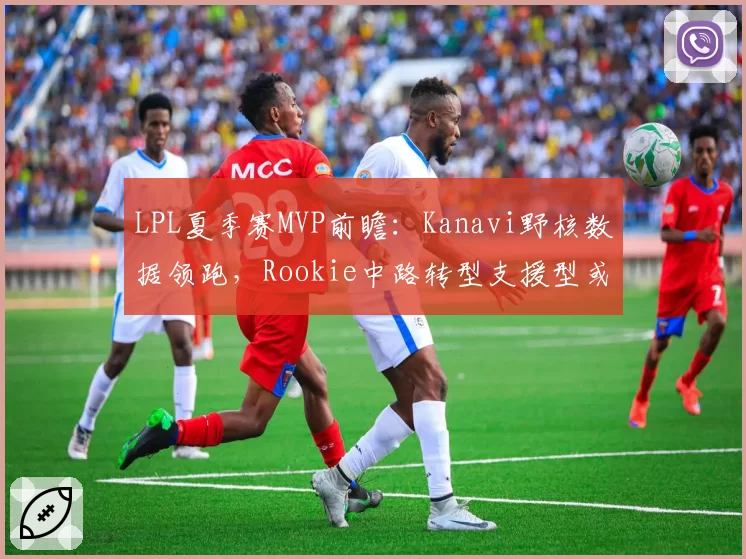 LPL夏季赛MVP前瞻：Kanavi野核数据领跑，Rookie中路转型支援型或成黑马
