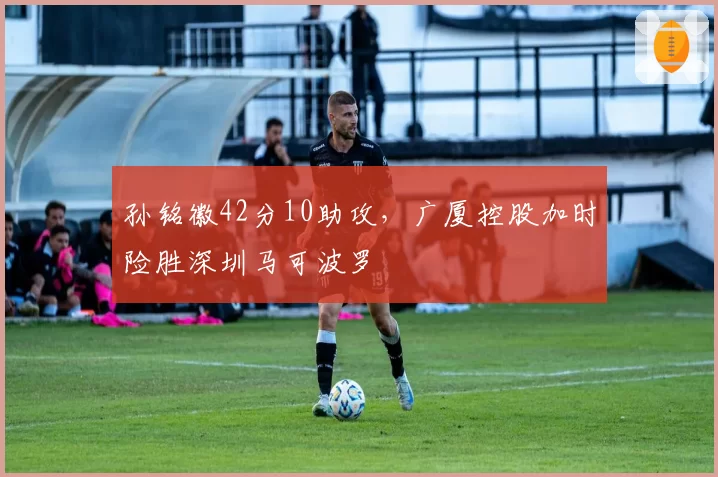 孙铭徽42分10助攻,广厦控股加时险胜深圳马可波罗
