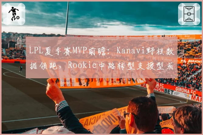LPL夏季赛MVP前瞻：Kanavi野核数据领跑，Rookie中路转型支援型或成黑马