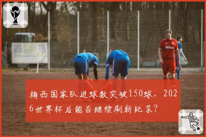 梅西国家队进球数突破150球,2026世界杯后能否继续刷新纪录?