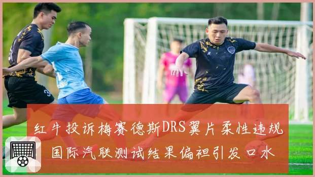 红牛投诉梅赛德斯DRS翼片柔性违规,国际汽联测试结果偏袒引发口水战