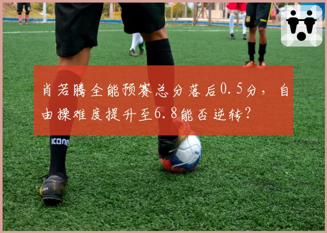 肖若腾全能预赛总分落后0.5分，自由操难度提升至6.8能否逆转？