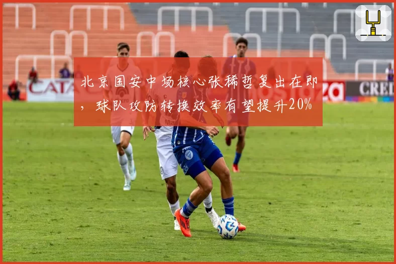 北京国安中场核心张稀哲复出在即,球队攻防转换效率有望提升20%