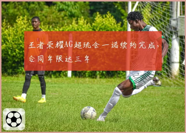 王者荣耀AG超玩会一诺续约完成,合同年限达三年