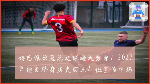 姆巴佩欧冠总进球逼近劳尔,2027年能否跻身历史前三?但皇马中场创造力成疑