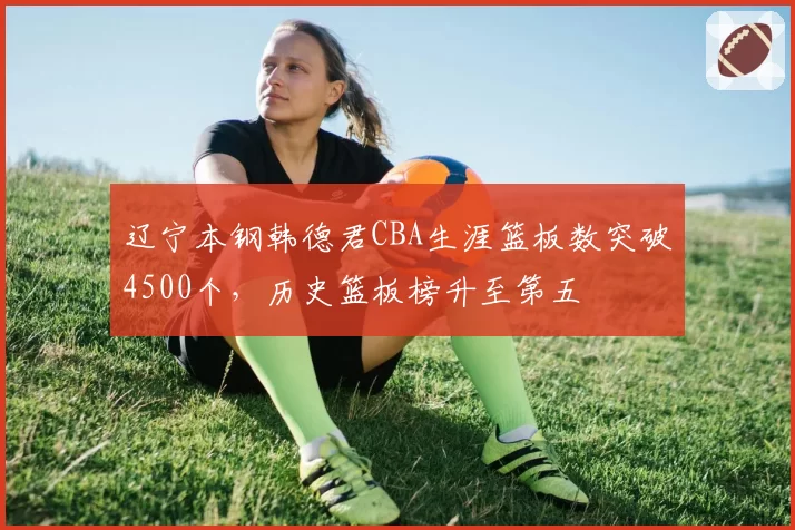 辽宁本钢韩德君CBA生涯篮板数突破4500个,历史篮板榜升至第五