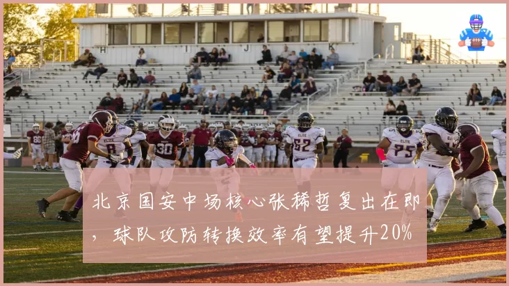 北京国安中场核心张稀哲复出在即,球队攻防转换效率有望提升20%