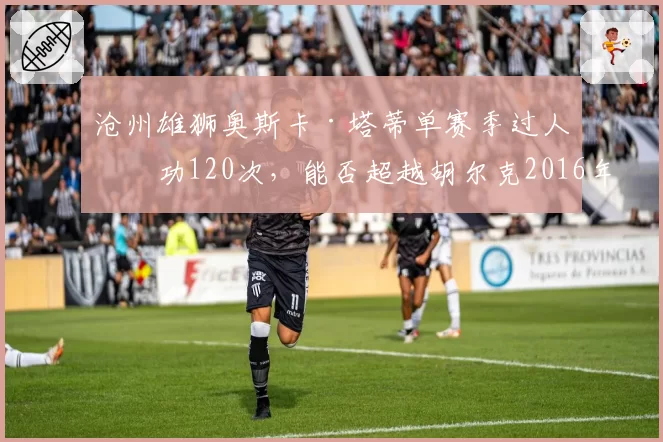 沧州雄狮奥斯卡·塔蒂单赛季过人成功120次，能否超越胡尔克2016年保持的纪录？