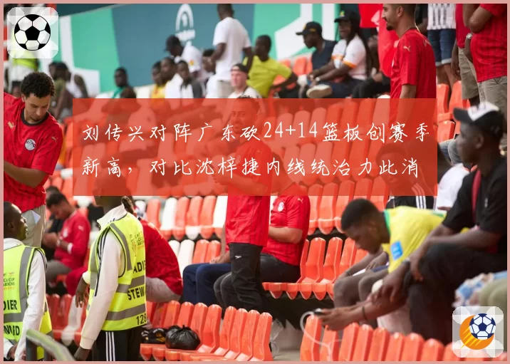 刘传兴对阵广东砍24+14篮板创赛季新高，对比沈梓捷内线统治力此消彼长