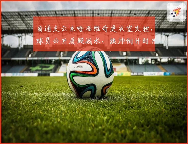 南通支云米哈洛维奇更衣室失控,球员公开质疑战术,换帅倒计时开始?