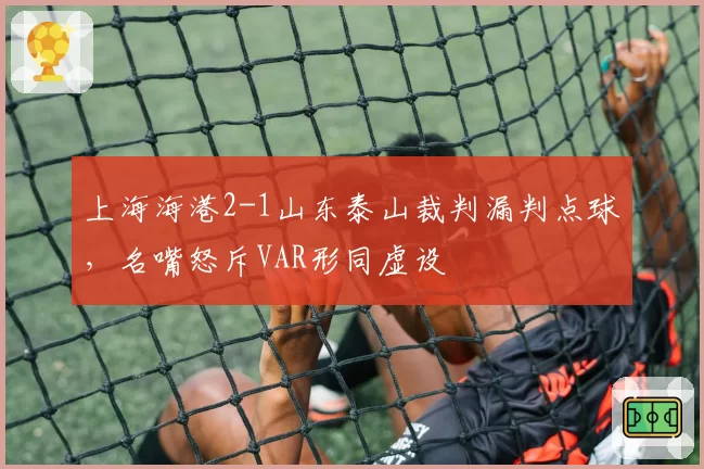 上海海港2-1山东泰山裁判漏判点球,名嘴怒斥VAR形同虚设