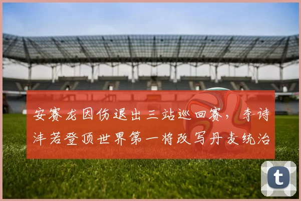 安赛龙因伤退出三站巡回赛，李诗沣若登顶世界第一将改写丹麦统治格局？