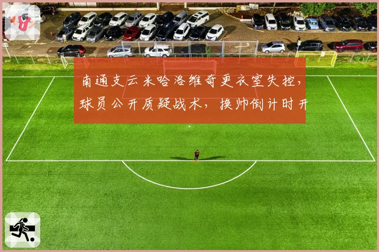 南通支云米哈洛维奇更衣室失控,球员公开质疑战术,换帅倒计时开始?