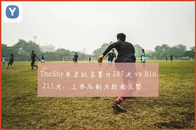 TheShy单杀纪录累计287次 vs Bin 215次,上单压制力新老交替