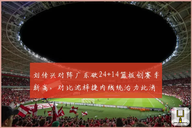 刘传兴对阵广东砍24+14篮板创赛季新高，对比沈梓捷内线统治力此消彼长