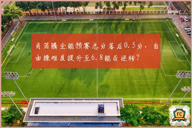 肖若腾全能预赛总分落后0.5分，自由操难度提升至6.8能否逆转？