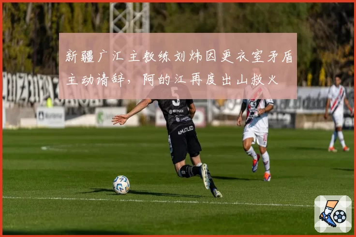 新疆广汇主教练刘炜因更衣室矛盾主动请辞，阿的江再度出山救火