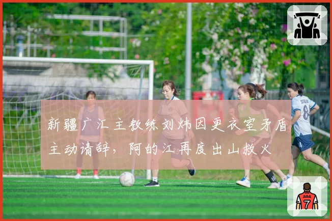 新疆广汇主教练刘炜因更衣室矛盾主动请辞，阿的江再度出山救火