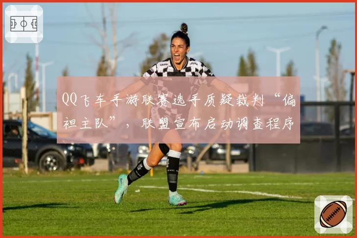 QQ飞车手游联赛选手质疑裁判“偏袒主队”,联盟宣布启动调查程序