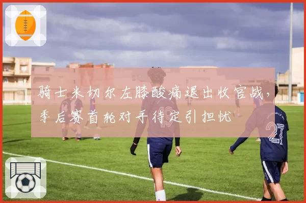 骑士米切尔左膝酸痛退出收官战，季后赛首轮对手待定引担忧