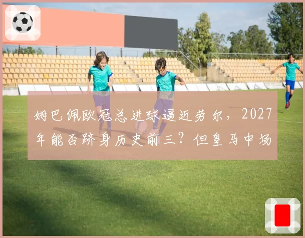 姆巴佩欧冠总进球逼近劳尔,2027年能否跻身历史前三?但皇马中场创造力成疑