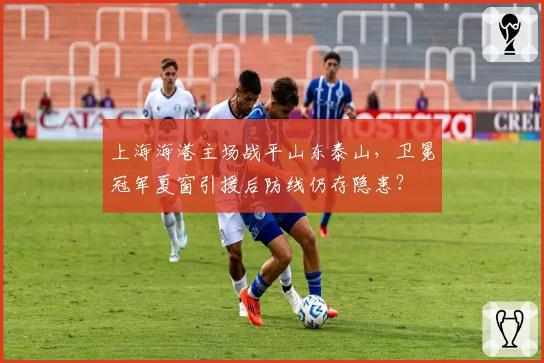 上海海港主场战平山东泰山，卫冕冠军夏窗引援后防线仍存隐患？