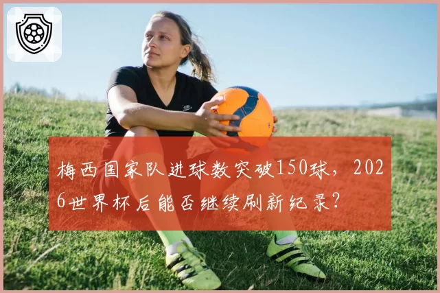 梅西国家队进球数突破150球,2026世界杯后能否继续刷新纪录?