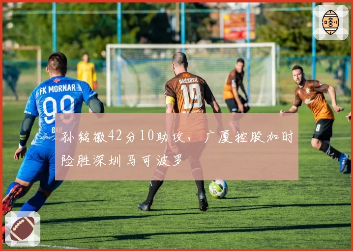 孙铭徽42分10助攻,广厦控股加时险胜深圳马可波罗
