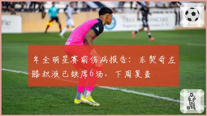 年全明星赛前伤病报告:东契奇左膝积液已缺席6场,下周复查