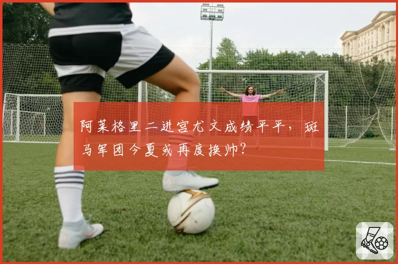 阿莱格里二进宫尤文成绩平平，斑马军团今夏或再度换帅？