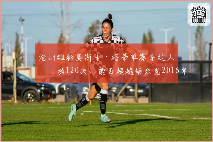 沧州雄狮奥斯卡·塔蒂单赛季过人成功120次，能否超越胡尔克2016年保持的纪录？