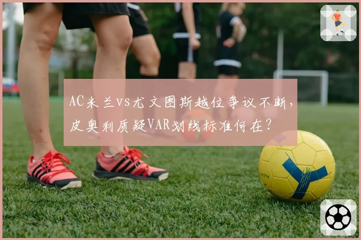 AC米兰vs尤文图斯越位争议不断，皮奥利质疑VAR划线标准何在？