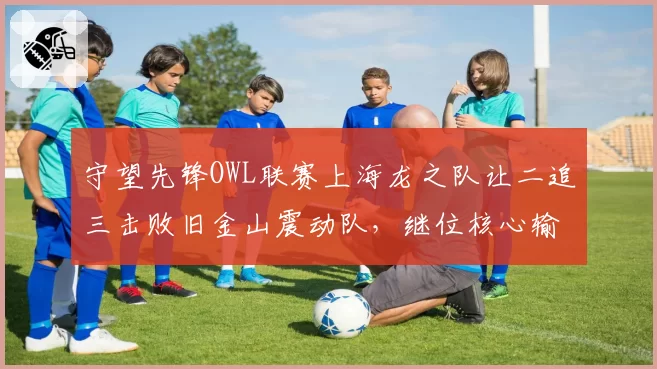 守望先锋OWL联赛上海龙之队让二追三击败旧金山震动队,继位核心输出爆表