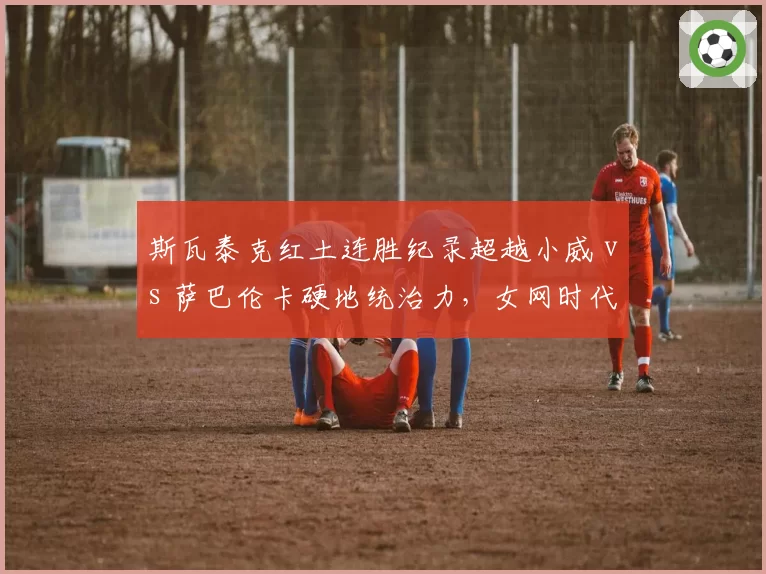 斯瓦泰克红土连胜纪录超越小威 vs 萨巴伦卡硬地统治力,女网时代更迭信号