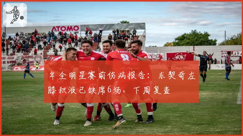 年全明星赛前伤病报告：东契奇左膝积液已缺席6场，下周复查
